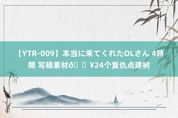 【YTR-009】本当に来てくれたOLさん 4時間 写稿素材?24个复仇点建树