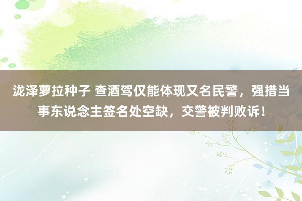 泷泽萝拉种子 查酒驾仅能体现又名民警，强措当事东说念主签名处空缺，交警被判败诉！