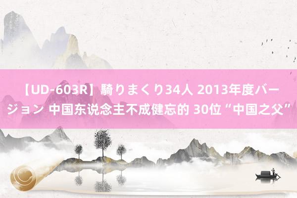 【UD-603R】騎りまくり34人 2013年度バージョン 中国东说念主不成健忘的 30位“中国之父”