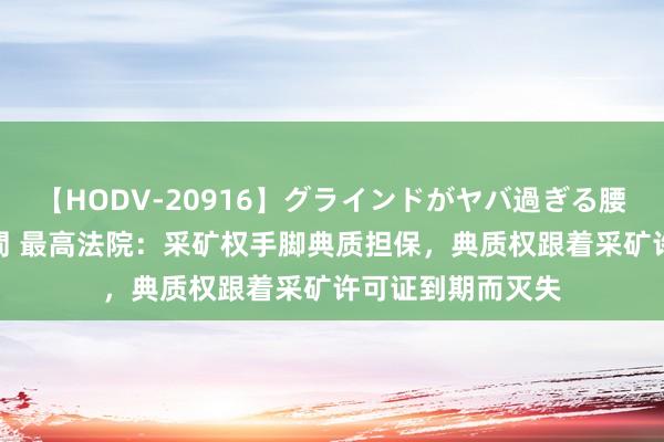 【HODV-20916】グラインドがヤバ過ぎる腰振り騎乗位 4時間 最高法院：采矿权手脚典质担保，典质权跟着采矿许可证到期而灭失