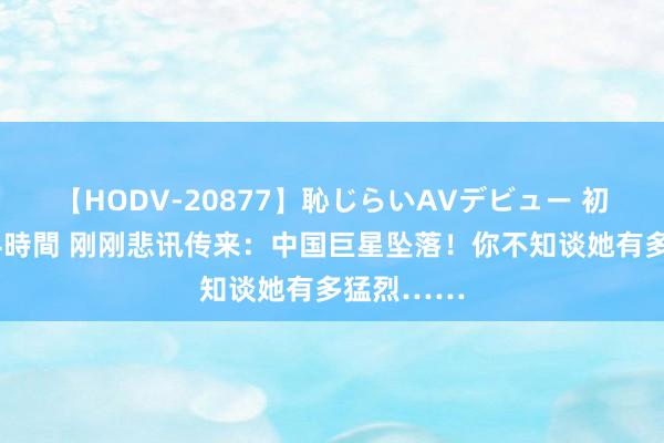 【HODV-20877】恥じらいAVデビュー 初セックス4時間 刚刚悲讯传来：中国巨星坠落！你不知谈她有多猛烈……