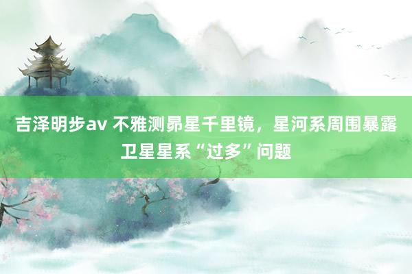 吉泽明步av 不雅测昴星千里镜，星河系周围暴露卫星星系“过多”问题