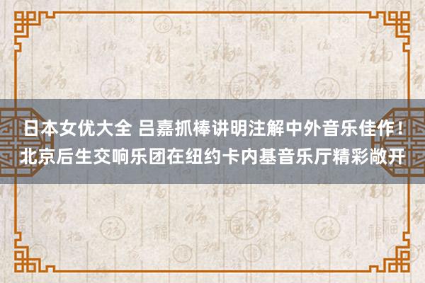 日本女优大全 吕嘉抓棒讲明注解中外音乐佳作！北京后生交响乐团在纽约卡内基音乐厅精彩敞开