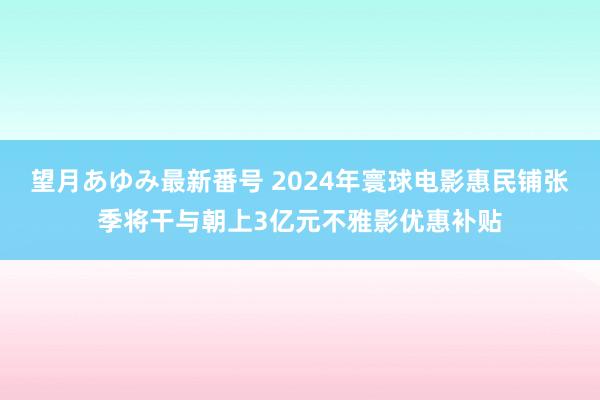 望月あゆみ最新番号 2024年寰球电影惠民铺张季将干与朝上3亿元不雅影优惠补贴