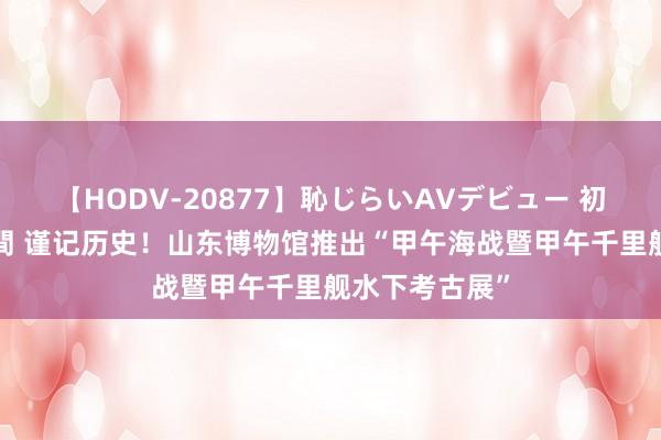 【HODV-20877】恥じらいAVデビュー 初セックス4時間 谨记历史！山东博物馆推出“甲午海战暨甲午千里舰水下考古展”