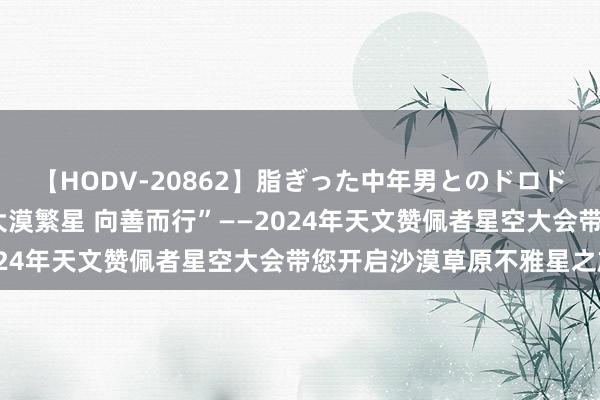 【HODV-20862】脂ぎった中年男とのドロドロ性交 望月あゆみ “大漠繁星 向善而行”——2024年天文赞佩者星空大会带您开启沙漠草原不雅星之旅