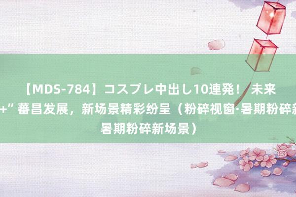 【MDS-784】コスプレ中出し10連発！ 未来 “旅游+”蕃昌发展，新场景精彩纷呈（粉碎视窗·暑期粉碎新场景）