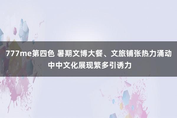 777me第四色 暑期文博大餐、文旅铺张热力涌动 中中文化展现繁多引诱力