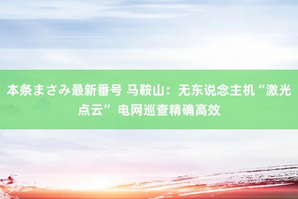 本条まさみ最新番号 马鞍山：无东说念主机“激光点云” 电网巡查精确高效