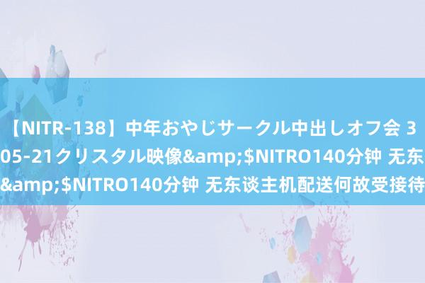 【NITR-138】中年おやじサークル中出しオフ会 3 杏</a>2015-05-21クリスタル映像&$NITRO140分钟 无东谈主机配送何故受接待