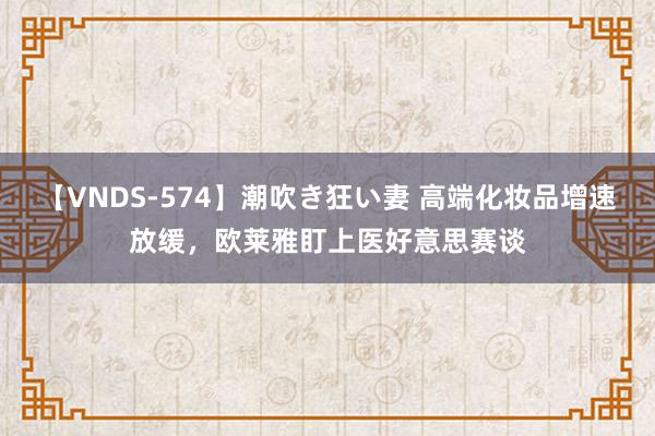 【VNDS-574】潮吹き狂い妻 高端化妆品增速放缓，欧莱雅盯上医好意思赛谈