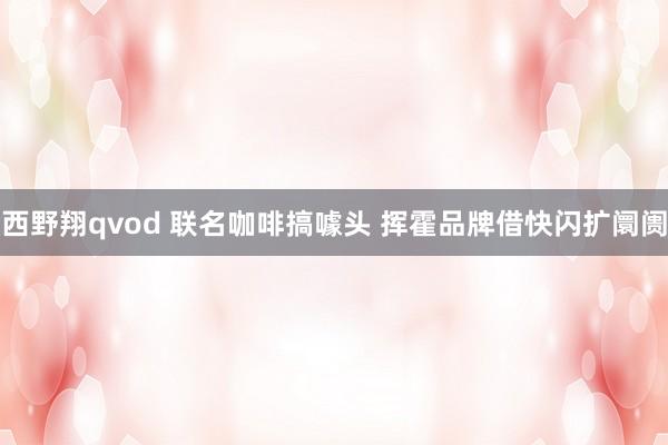 西野翔qvod 联名咖啡搞噱头 挥霍品牌借快闪扩阛阓