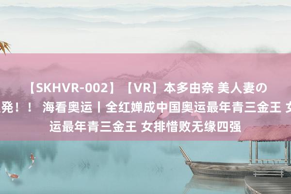 【SKHVR-002】【VR】本多由奈 美人妻の肉体エロ奉仕3連発！！ 海看奥运丨全红婵成中国奥运最年青三金王 女排惜败无缘四强