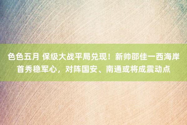 色色五月 保级大战平局兑现！新帅邵佳一西海岸首秀稳军心，对阵国安、南通或将成震动点