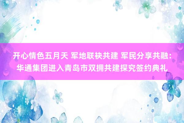 开心情色五月天 军地联袂共建 军民分享共融：华通集团进入青岛市双拥共建探究签约典礼