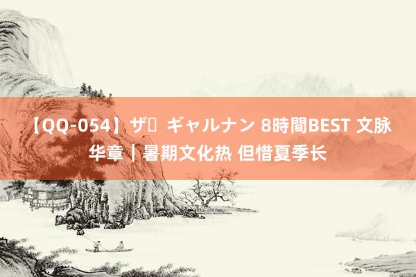 【QQ-054】ザ・ギャルナン 8時間BEST 文脉华章｜暑期文化热 但惜夏季长