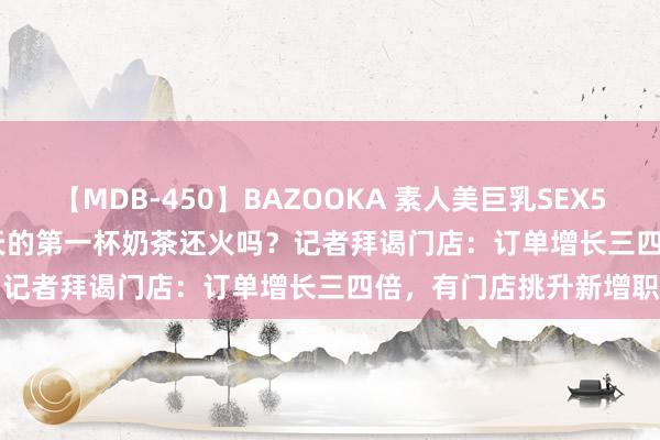 【MDB-450】BAZOOKA 素人美巨乳SEX50連発 8時間Special 秋天的第一杯奶茶还火吗？记者拜谒门店：订单增长三四倍，有门店挑升新增职工