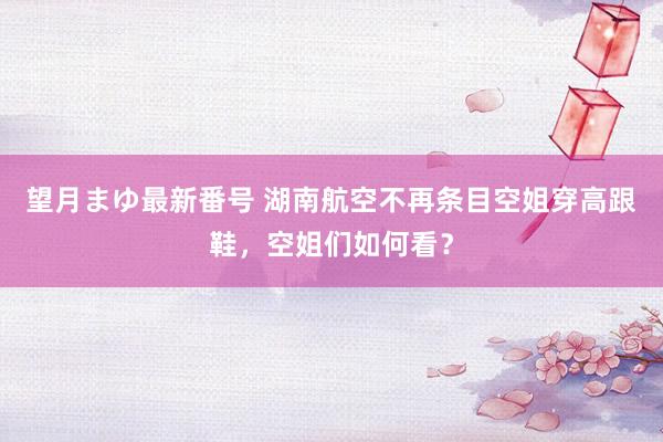 望月まゆ最新番号 湖南航空不再条目空姐穿高跟鞋，空姐们如何看？