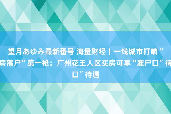 望月あゆみ最新番号 海量财经丨一线城市打响“购房落户”第一枪：广州花王人区买房可享“准户口”待遇