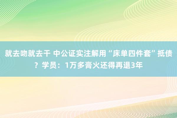 就去吻就去干 中公证实注解用“床单四件套”抵债？学员：1万多膏火还得再退3年