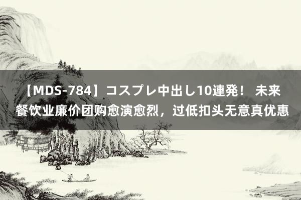 【MDS-784】コスプレ中出し10連発！ 未来 餐饮业廉价团购愈演愈烈，过低扣头无意真优惠