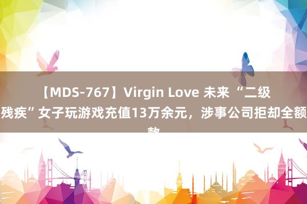 【MDS-767】Virgin Love 未来 “二级精神残疾”女子玩游戏充值13万余元，涉事公司拒却全额退款