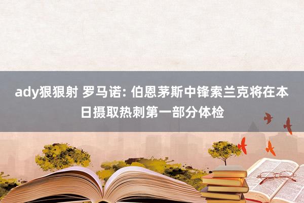 ady狠狠射 罗马诺: 伯恩茅斯中锋索兰克将在本日摄取热刺第一部分体检