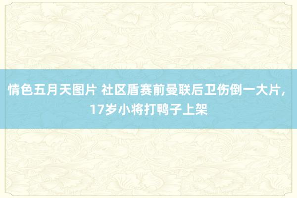 情色五月天图片 社区盾赛前曼联后卫伤倒一大片, 17岁小将打鸭子上架