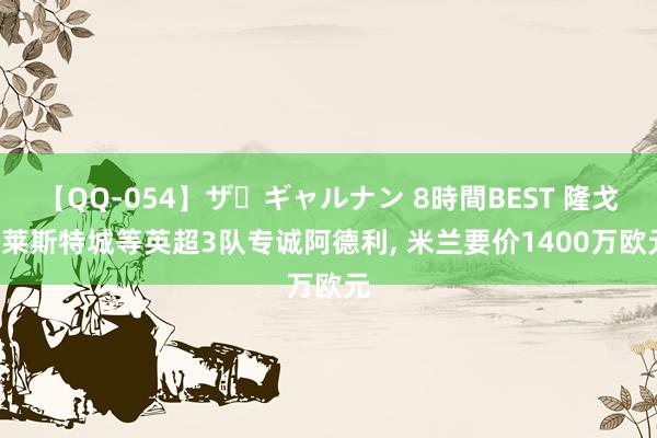 【QQ-054】ザ・ギャルナン 8時間BEST 隆戈: 莱斯特城等英超3队专诚阿德利, 米兰要价1400万欧元