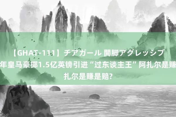 【GHAT-111】チアガール 開脚アグレッシブ 2019年皇马豪掷1.5亿英镑引进“过东谈主王”阿扎尔是赚是赔?