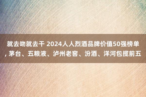 就去吻就去干 2024人人烈酒品牌价值50强榜单, 茅台、五粮液、泸州老窖、汾酒、洋河包揽前五