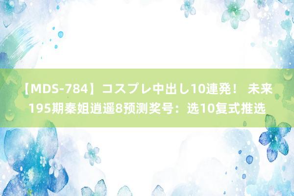 【MDS-784】コスプレ中出し10連発！ 未来 195期秦姐逍遥8预测奖号：选10复式推选