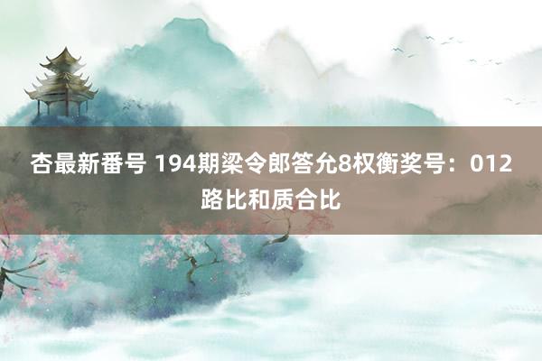 杏最新番号 194期梁令郎答允8权衡奖号：012路比和质合比