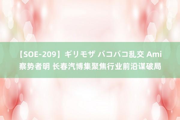 【SOE-209】ギリモザ バコバコ乱交 Ami 察势者明 长春汽博集聚焦行业前沿谋破局