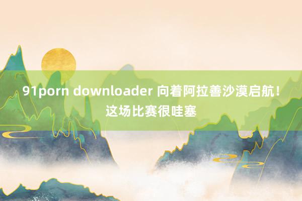 91porn downloader 向着阿拉善沙漠启航！这场比赛很哇塞