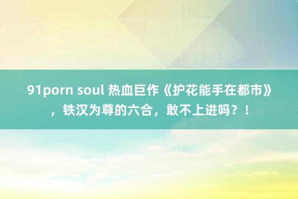 91porn soul 热血巨作《护花能手在都市》，铁汉为尊的六合，敢不上进吗？！