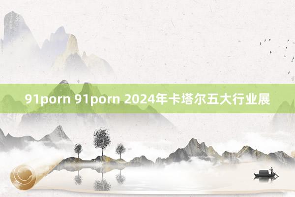 91porn 91porn 2024年卡塔尔五大行业展