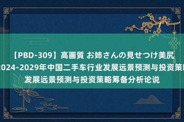 【PBD-309】高画質 お姉さんの見せつけ美尻＆美脚の誘惑 2024-2029年中国二手车行业发展远景预测与投资策略筹备分析论说