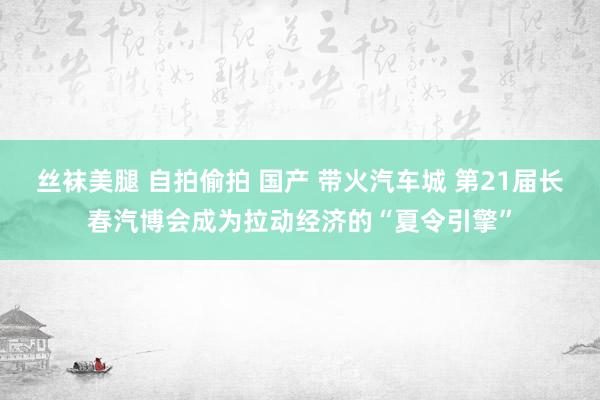 丝袜美腿 自拍偷拍 国产 带火汽车城 第21届长春汽博会成为拉动经济的“夏令引擎”