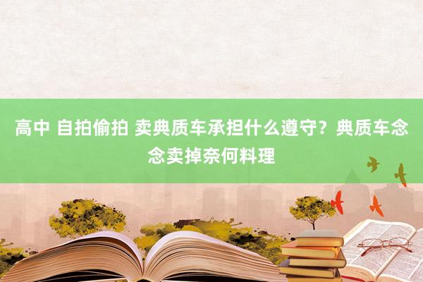 高中 自拍偷拍 卖典质车承担什么遵守？典质车念念卖掉奈何料理