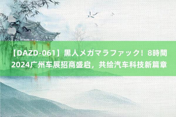 【DAZD-061】黒人メガマラファック！8時間 2024广州车展招商盛启，共绘汽车科技新篇章