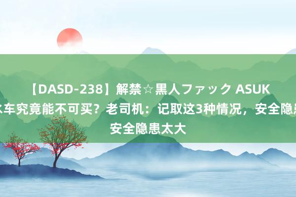 【DASD-238】解禁☆黒人ファック ASUKA 泡水车究竟能不可买？老司机：记取这3种情况，安全隐患太大