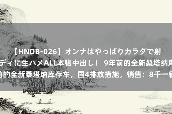 【HNDB-026】オンナはやっぱりカラダで射精する 厳選美巨乳ボディに生ハメALL本物中出し！ 9年前的全新桑塔纳库存车，国4排放措施，销售：8千一辆不包上牌