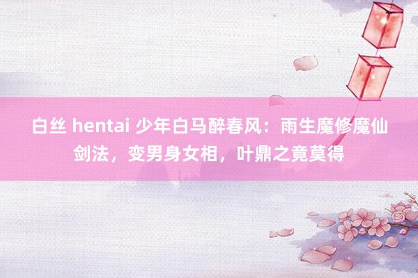 白丝 hentai 少年白马醉春风：雨生魔修魔仙剑法，变男身女相，叶鼎之竟莫得