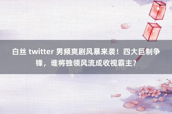 白丝 twitter 男频爽剧风暴来袭！四大巨制争锋，谁将独领风流成收视霸主？