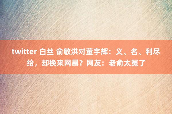 twitter 白丝 俞敏洪对董宇辉：义、名、利尽给，却换来网暴？网友：老俞太冤了