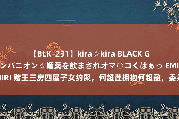 【BLK-231】kira☆kira BLACK GAL 黒ギャル中出し温泉コンパニオン☆媚薬を飲まされオマ○コくぱぁっ EMIRI 赌王三房四屋子女约聚，何超莲拥抱何超盈，委果背后的冷暖东谈主生