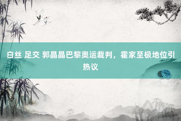 白丝 足交 郭晶晶巴黎奥运裁判，霍家至极地位引热议