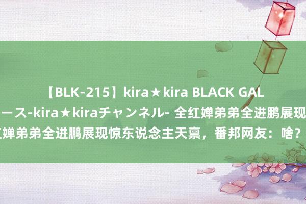 【BLK-215】kira★kira BLACK GAL 黒ギャル・EMIRIプロデュース-kira★kiraチャンネル- 全红婵弟弟全进鹏展现惊东说念主天禀，番邦网友：啥？她还有个弟弟？