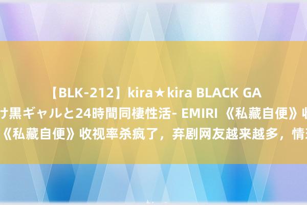 【BLK-212】kira★kira BLACK GAL レンタル痴女GAL-日焼け黒ギャルと24時間同棲性活- EMIRI 《私藏自便》收视率杀疯了，弃剧网友越来越多，情理大皆一致